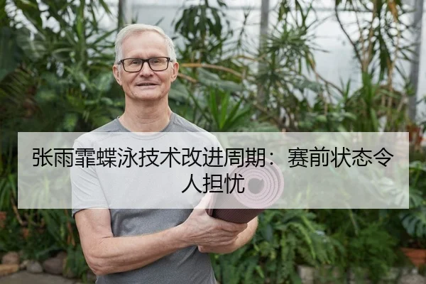 张雨霏蝶泳技术改进周期：赛前状态令人担忧