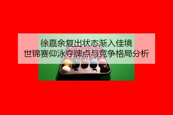 徐嘉余复出状态渐入佳境 世锦赛仰泳夺牌点与竞争格局分析